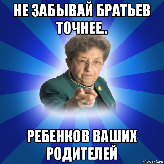 не забывай братьев точнее.. ребенков ваших родителей, Мем Наталья Ивановна