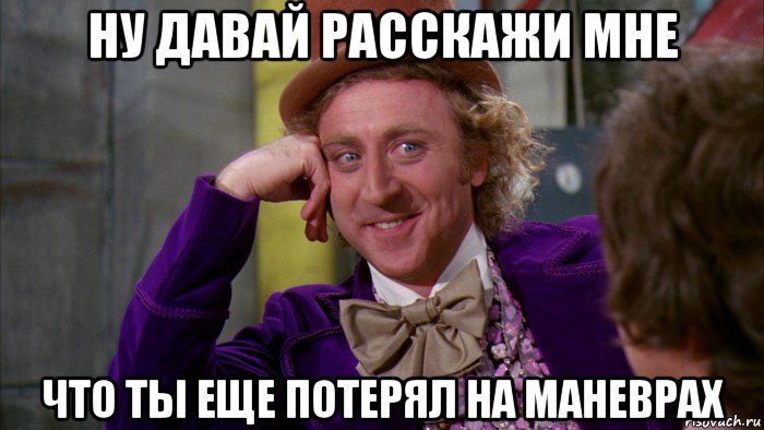 ну давай расскажи мне что ты еще потерял на маневрах, Мем Ну давай расскажи (Вилли Вонка)