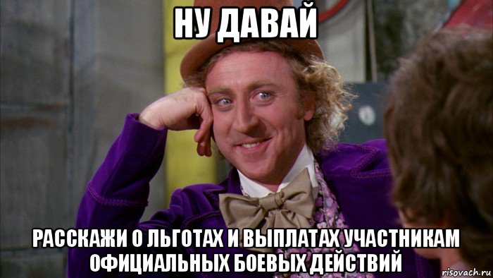 ну давай расскажи о льготах и выплатах участникам официальных боевых действий, Мем Ну давай расскажи (Вилли Вонка)