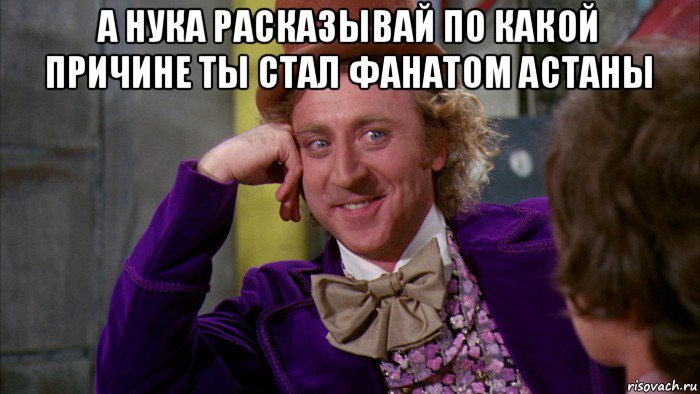 а нука расказывай по какой причине ты стал фанатом астаны , Мем Ну давай расскажи (Вилли Вонка)