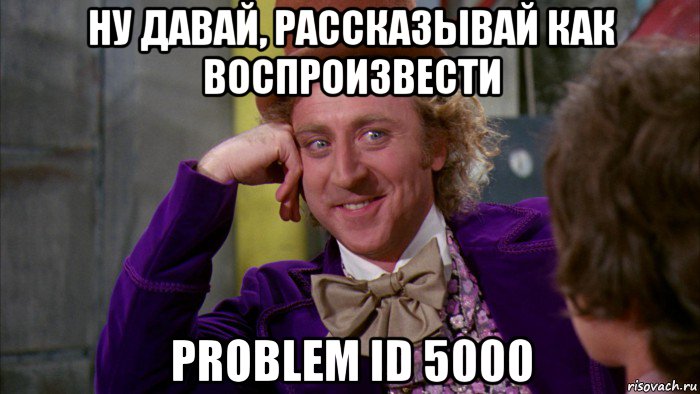 ну давай, рассказывай как воспроизвести problem id 5000, Мем Ну давай расскажи (Вилли Вонка)