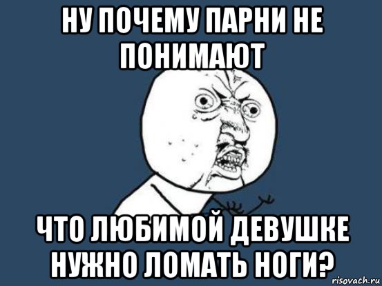 ну почему парни не понимают что любимой девушке нужно ломать ноги?, Мем Ну почему