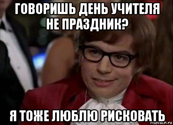 говоришь день учителя не праздник? я тоже люблю рисковать, Мем Остин Пауэрс (я тоже люблю рисковать)