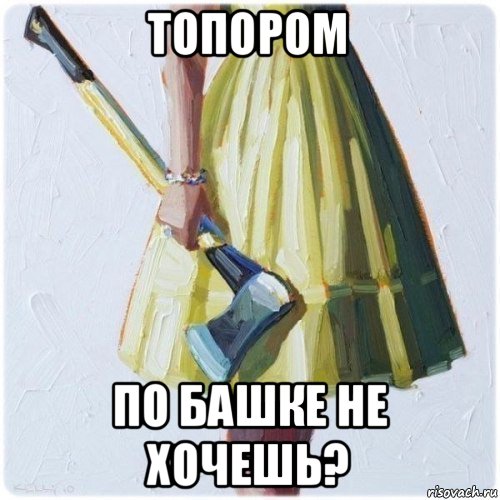 топором по башке не хочешь?