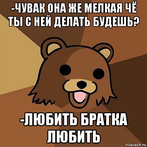 -чувак она же мелкая чё ты с ней делать будешь? -любить братка любить