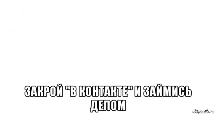  закрой "в контакте" и займись делом, Мем Пустой лист