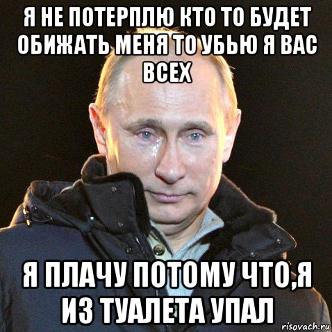 я не потерплю кто то будет обижать меня то убью я вас всех я плачу потому что,я из туалета упал