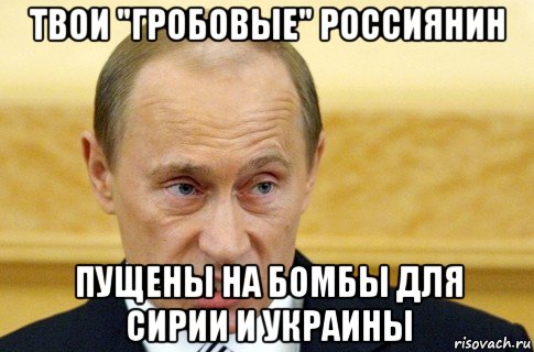 твои "гробовые" россиянин пущены на бомбы для сирии и украины, Мем путин