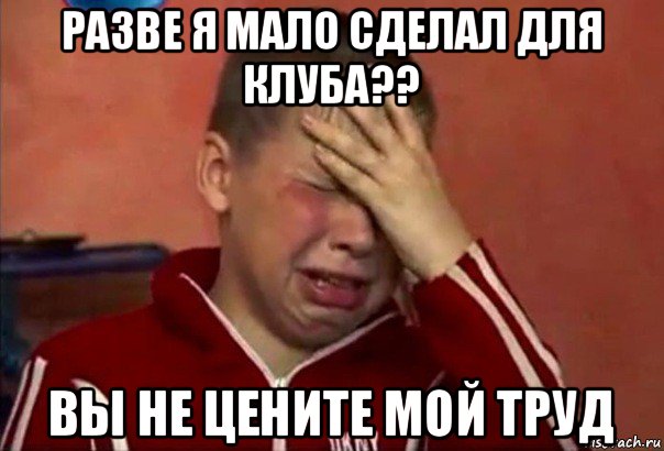 разве я мало сделал для клуба?? вы не цените мой труд, Мем     Сашко