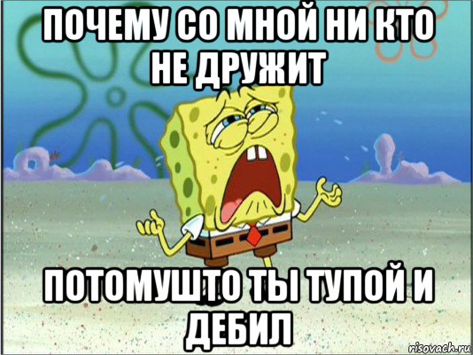 почему со мной ни кто не дружит потомушто ты тупой и дебил, Мем Спанч Боб плачет