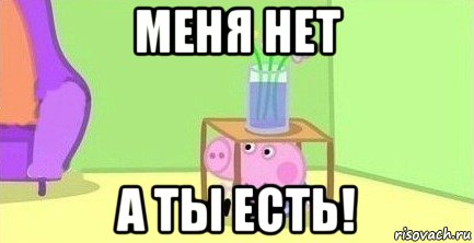 меня нет а ты есть!