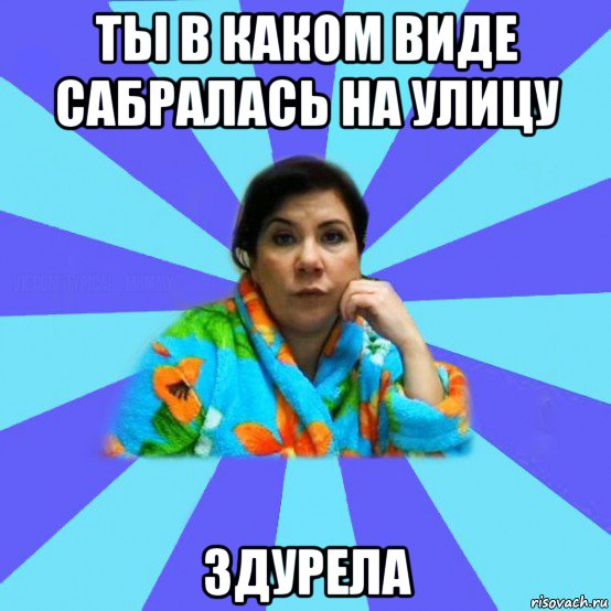 ты в каком виде сабралась на улицу здурела, Мем типичная мама