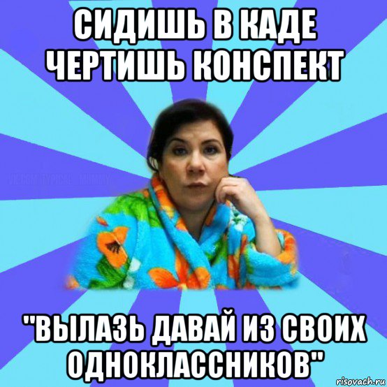 сидишь в каде чертишь конспект "вылазь давай из своих одноклассников", Мем типичная мама