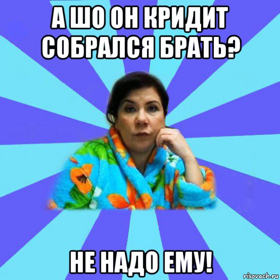 а шо он кридит собрался брать? не надо ему!, Мем типичная мама