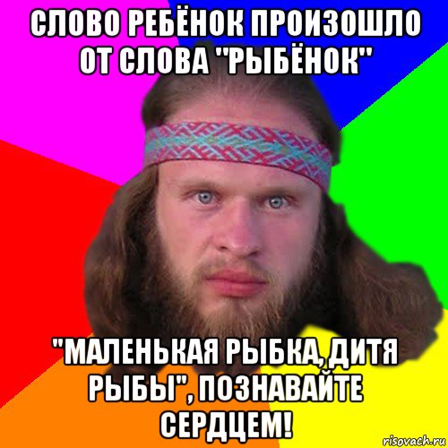 слово ребёнок произошло от слова "рыбёнок" "маленькая рыбка, дитя рыбы", познавайте сердцем!