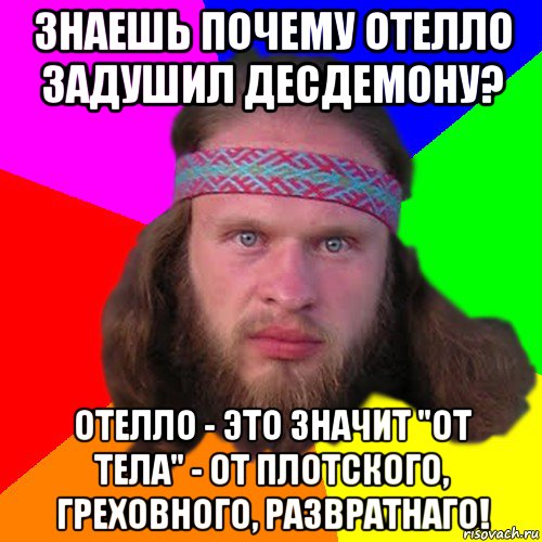 знаешь почему отелло задушил десдемону? отелло - это значит "от тела" - от плотского, греховного, развратнаго!