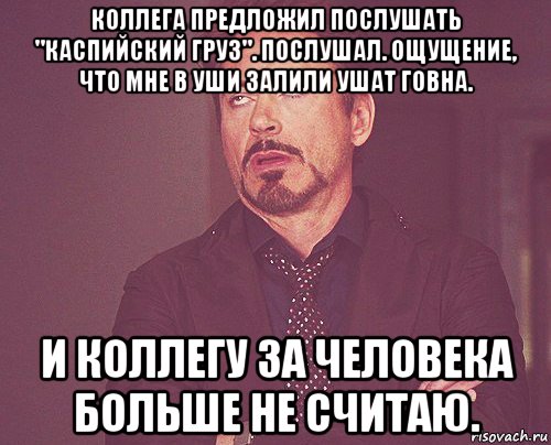 коллега предложил послушать "каспийский груз". послушал. ощущение, что мне в уши залили ушат говна. и коллегу за человека больше не считаю., Мем твое выражение лица