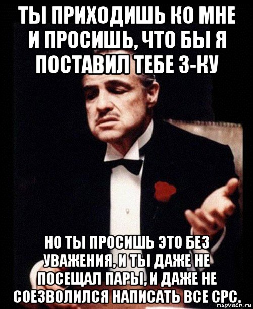 ты приходишь ко мне и просишь, что бы я поставил тебе 3-ку но ты просишь это без уважения, и ты даже не посещал пары, и даже не соезволился написать все срс., Мем ты делаешь это без уважения