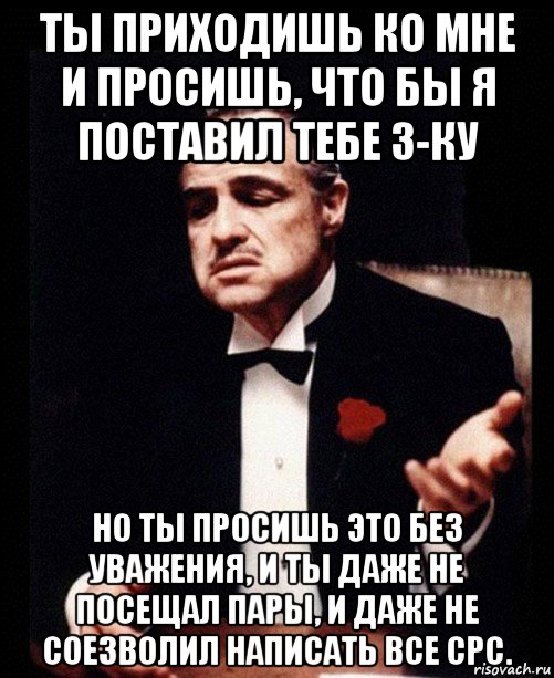 ты приходишь ко мне и просишь, что бы я поставил тебе 3-ку но ты просишь это без уважения, и ты даже не посещал пары, и даже не соезволил написать все срс., Мем ты делаешь это без уважения