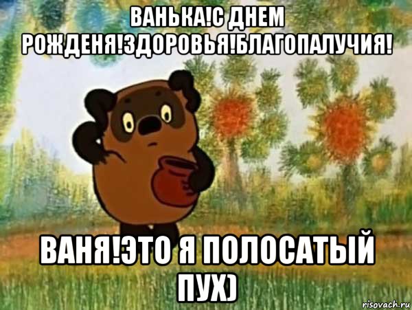 ванька!с днем рожденя!здоровья!благопалучия! ваня!это я полосатый пух)