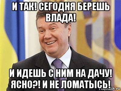 и так! сегодня берешь влада! и идешь с ним на дачу! ясно?! и не ломатысь!