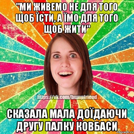 "ми живемо не для того щоб їсти, а їмо для того щоб жити" сказала мала доїдаючи другу палку ковбаси, Мем Йобнута Подруга ЙоП