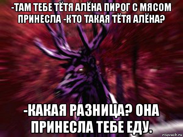 -там тебе тётя алёна пирог с мясом принесла -кто такая тётя алёна? -какая разница? она принесла тебе еду.