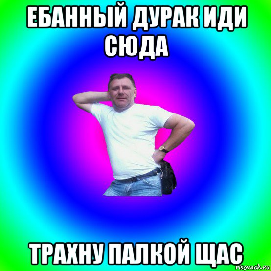 ебанный дурак иди сюда трахну палкой щас