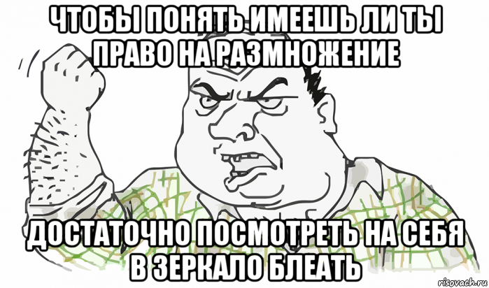 чтобы понять имеешь ли ты право на размножение достаточно посмотреть на себя в зеркало блеать