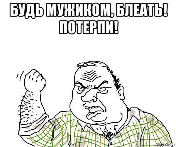 будь мужиком, блеать! потерпи! 