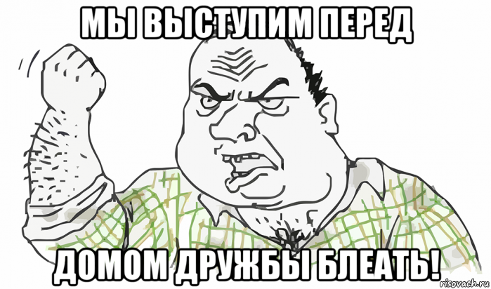 мы выступим перед домом дружбы блеать!