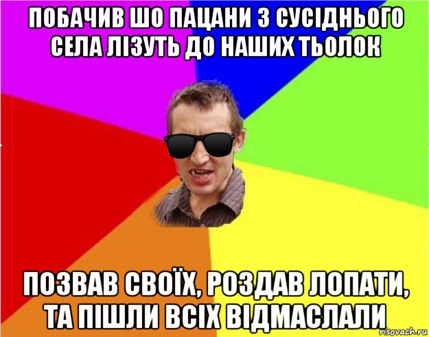 побачив шо пацани з сусіднього села лізуть до наших тьолок позвав своїх, роздав лопати, та пішли всіх відмаслали, Мем Чьоткий двiж