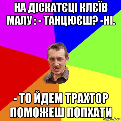 на діскатєці клєїв малу : - танцюєш? -ні. - то йдем трахтор поможеш попхати, Мем Чоткий паца