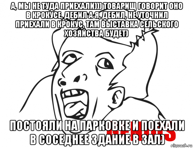 а, мы не туда приехали))) товарищ говорит оно в крокусе, дебил а я, дебил, не уточнил приехали в крокус, там выставка сельского хозяйства будет) постояли на парковке и поехали в соседнее здание в зал)