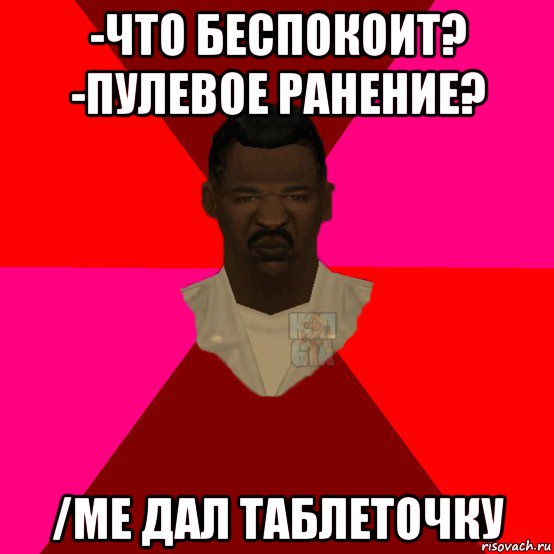 -что беспокоит? -пулевое ранение? /me дал таблеточку