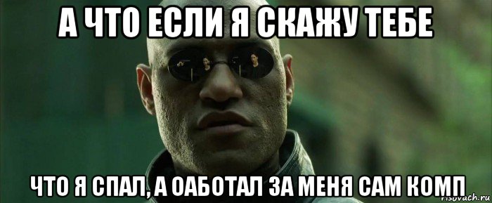 а что если я скажу тебе что я спал, а оаботал за меня сам комп