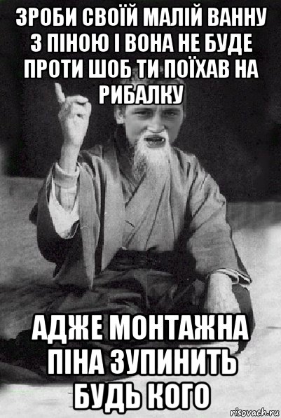 зроби своїй малій ванну з піною і вона не буде проти шоб ти поїхав на рибалку адже монтажна піна зупинить будь кого, Мем Мудрий паца