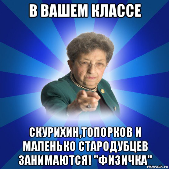 в вашем классе скурихин,топорков и маленько стародубцев занимаются! "физичка", Мем Наталья Ивановна