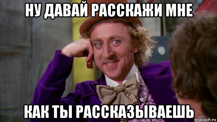 ну давай расскажи мне как ты рассказываешь, Мем Ну давай расскажи (Вилли Вонка)