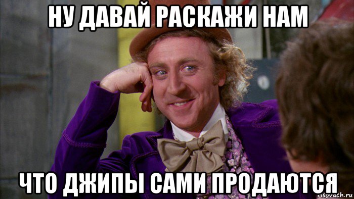 ну давай раскажи нам что джипы сами продаются, Мем Ну давай расскажи (Вилли Вонка)