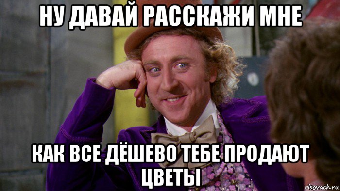 ну давай расскажи мне как все дёшево тебе продают цветы, Мем Ну давай расскажи (Вилли Вонка)