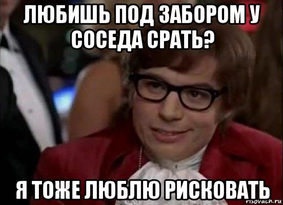 любишь под забором у соседа срать? я тоже люблю рисковать, Мем Остин Пауэрс (я тоже люблю рисковать)