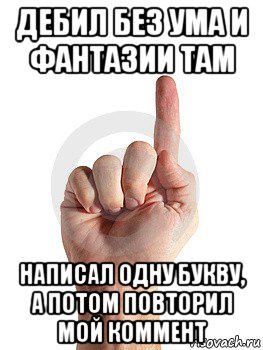 дебил без ума и фантазии там написал одну букву, а потом повторил мой коммент, Мем палец вверх