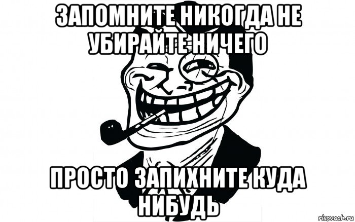 запомните никогда не убирайте ничего просто запихните куда нибудь