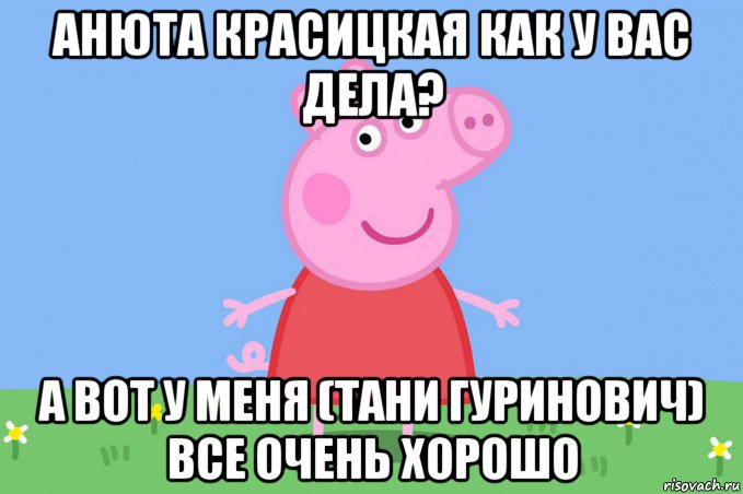 анюта красицкая как у вас дела? а вот у меня (тани гуринович) все очень хорошо, Мем Пеппа