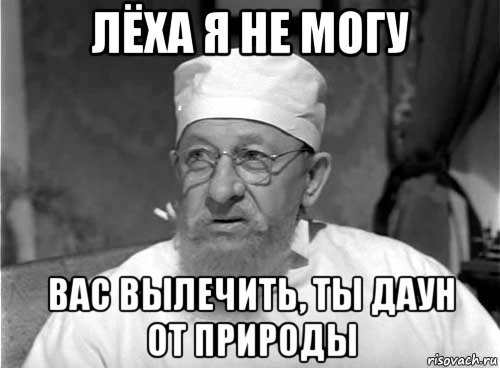 лёха я не могу вас вылечить, ты даун от природы, Мем Профессор Преображенский