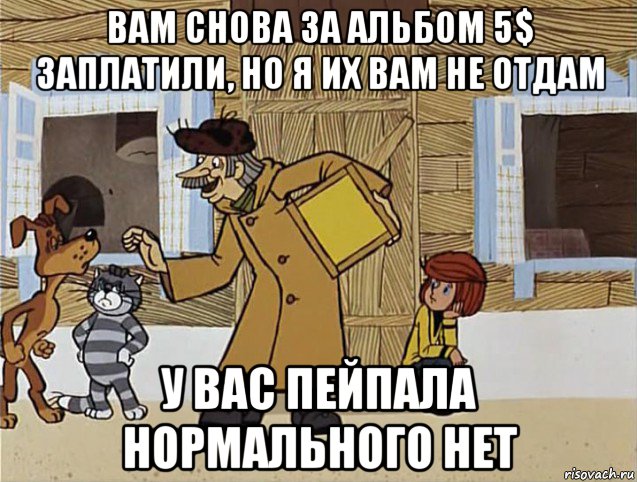 вам снова за альбом 5$ заплатили, но я их вам не отдам у вас пейпала нормального нет