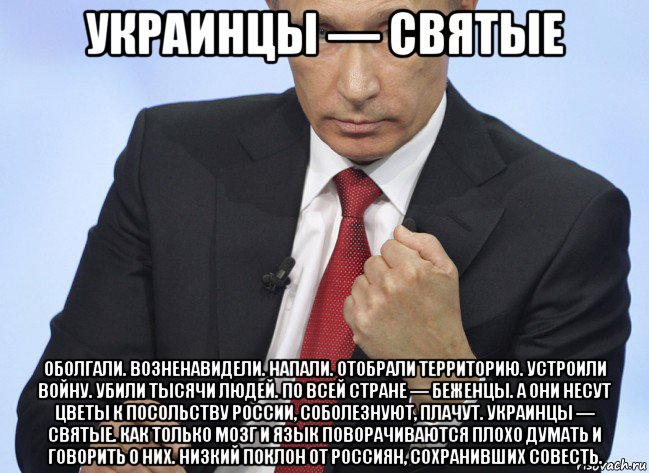 украинцы — святые оболгали. возненавидели. напали. отобрали территорию. устроили войну. убили тысячи людей. по всей стране — беженцы. а они несут цветы к посольству россии, соболезнуют, плачут. украинцы — святые. как только мозг и язык поворачиваются плохо думать и говорить о них. низкий поклон от россиян, сохранивших совесть., Мем Путин показывает кулак