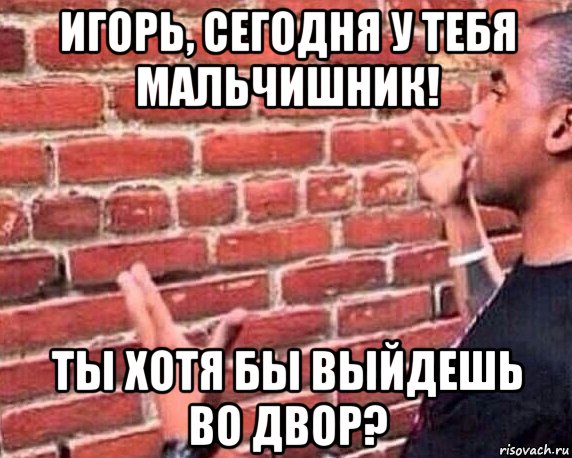 игорь, сегодня у тебя мальчишник! ты хотя бы выйдешь во двор?, Мем разговор со стеной