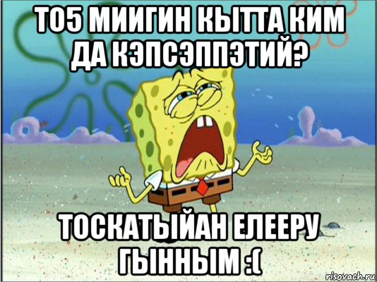 то5 миигин кытта ким да кэпсэппэтий? тоскатыйан елееру гынным :(, Мем Спанч Боб плачет